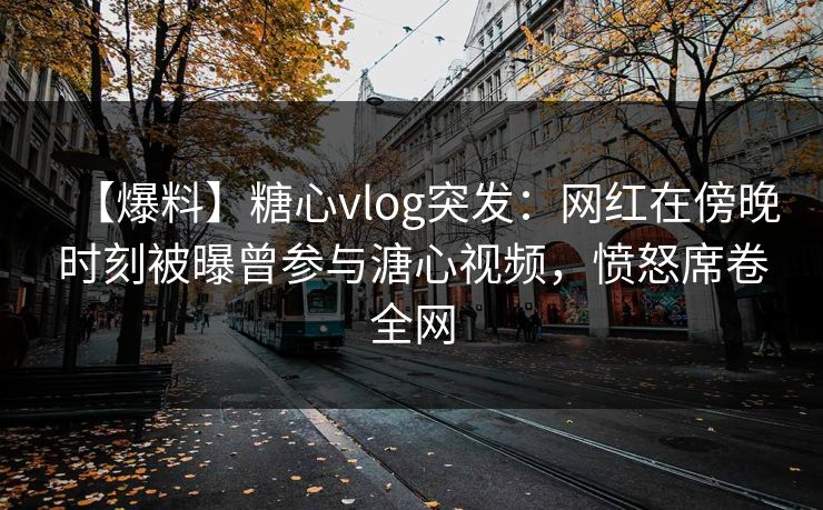 【爆料】糖心vlog突发：网红在傍晚时刻被曝曾参与溏心视频，愤怒席卷全网