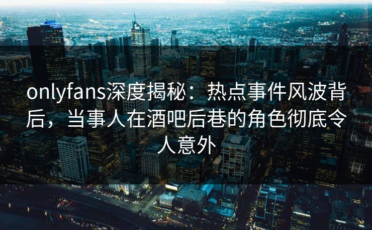 onlyfans深度揭秘：热点事件风波背后，当事人在酒吧后巷的角色彻底令人意外