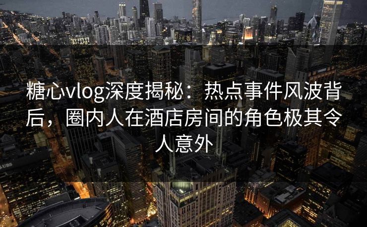 糖心vlog深度揭秘：热点事件风波背后，圈内人在酒店房间的角色极其令人意外