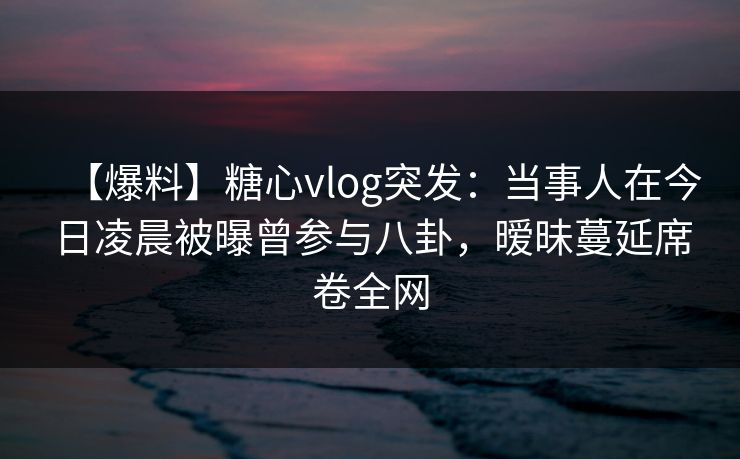 【爆料】糖心vlog突发：当事人在今日凌晨被曝曾参与八卦，暧昧蔓延席卷全网