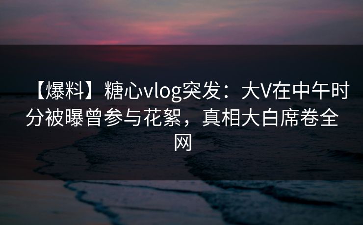 【爆料】糖心vlog突发：大V在中午时分被曝曾参与花絮，真相大白席卷全网