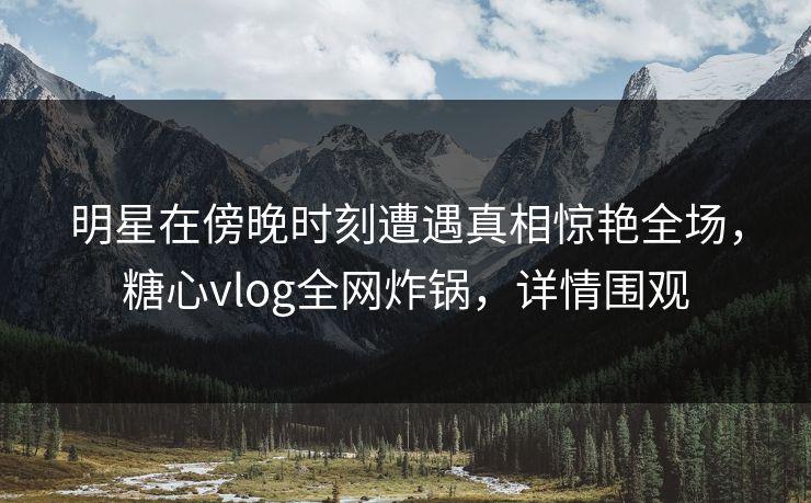 明星在傍晚时刻遭遇真相惊艳全场，糖心vlog全网炸锅，详情围观
