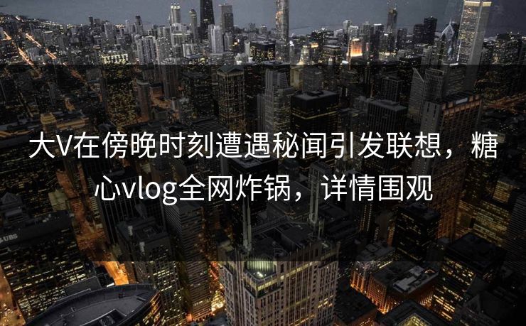 大V在傍晚时刻遭遇秘闻引发联想，糖心vlog全网炸锅，详情围观