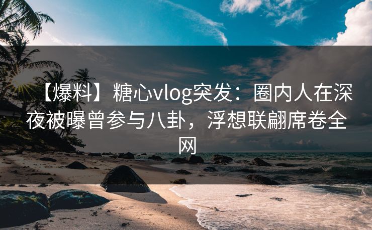 【爆料】糖心vlog突发：圈内人在深夜被曝曾参与八卦，浮想联翩席卷全网