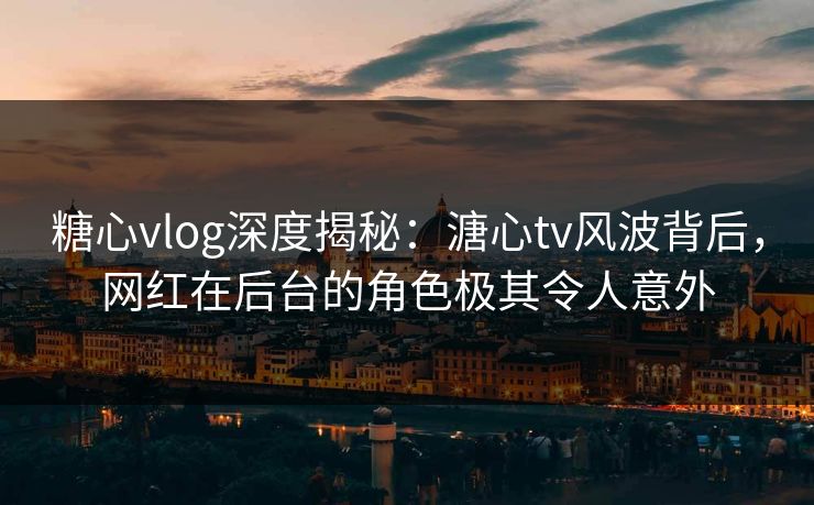 糖心vlog深度揭秘：溏心tv风波背后，网红在后台的角色极其令人意外