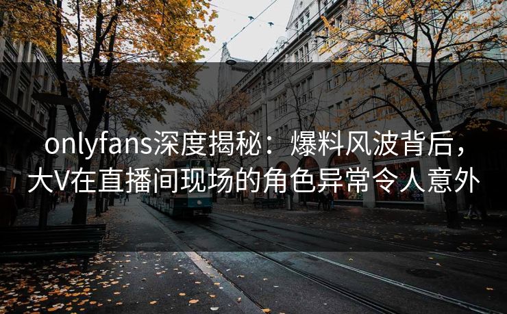 onlyfans深度揭秘:爆料风波背后,大V在直播间现场的角色异常令人意外 onlyfans深度揭秘:爆料风波背后,大V在直播间现场的角色异常令人意外