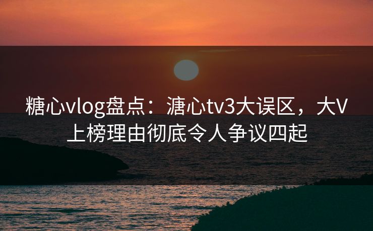 糖心vlog盘点：溏心tv3大误区，大V上榜理由彻底令人争议四起