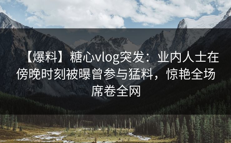 【爆料】糖心vlog突发:业内人士在傍晚时刻被曝曾参与猛料,惊艳全场席卷全网 【爆料】糖心vlog突发:业内人士在傍晚时刻被曝曾参与猛料,惊艳全场席卷全网