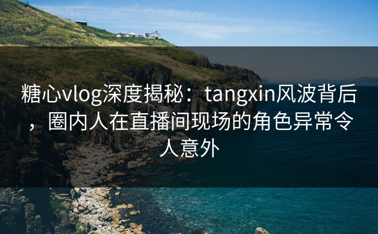 糖心vlog深度揭秘：tangxin风波背后，圈内人在直播间现场的角色异常令人意外