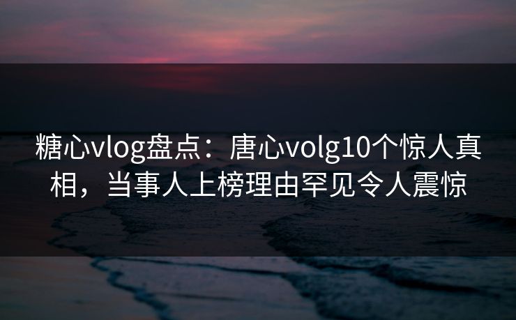 糖心vlog盘点：唐心volg10个惊人真相，当事人上榜理由罕见令人震惊