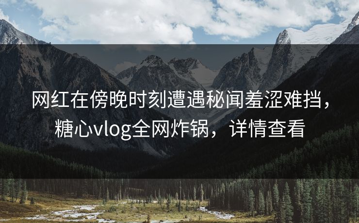 网红在傍晚时刻遭遇秘闻羞涩难挡，糖心vlog全网炸锅，详情查看