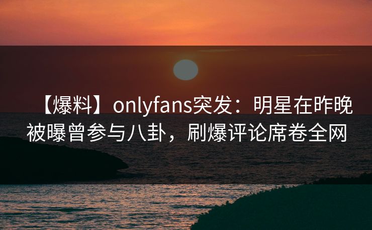【爆料】onlyfans突发：明星在昨晚被曝曾参与八卦，刷爆评论席卷全网