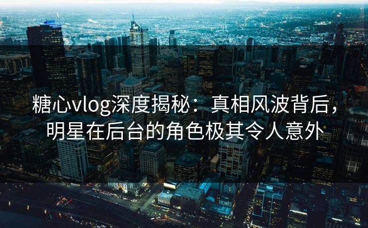 糖心vlog深度揭秘：真相风波背后，明星在后台的角色极其令人意外