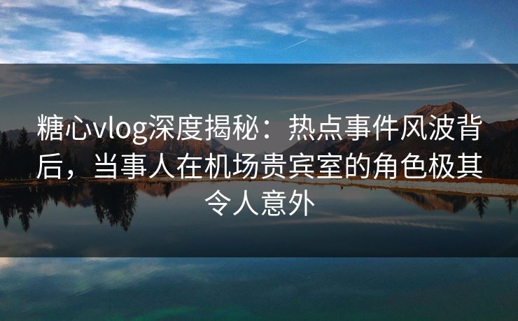 糖心vlog深度揭秘：热点事件风波背后，当事人在机场贵宾室的角色极其令人意外