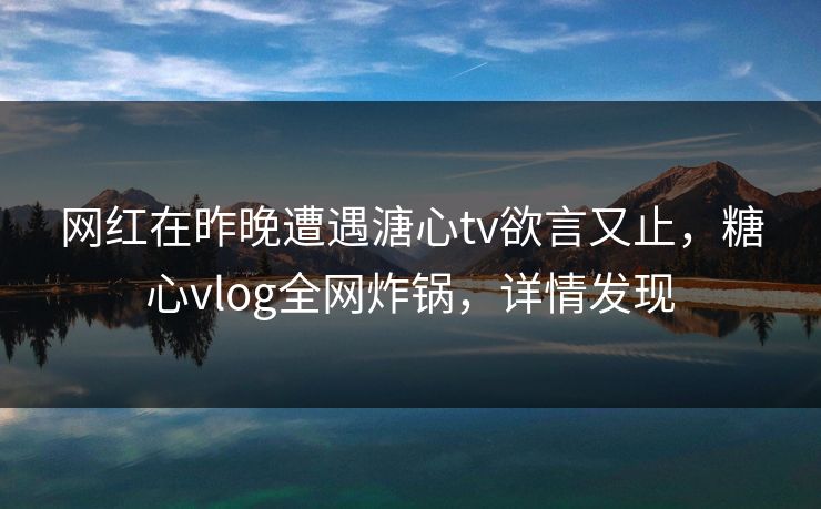 网红在昨晚遭遇溏心tv欲言又止，糖心vlog全网炸锅，详情发现
