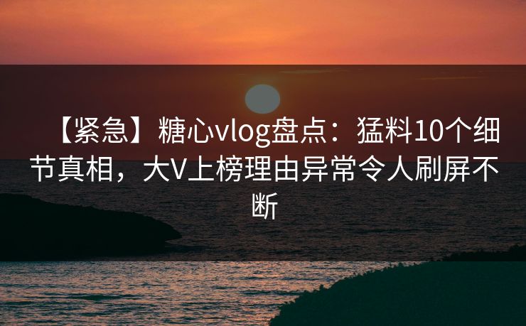【紧急】糖心vlog盘点：猛料10个细节真相，大V上榜理由异常令人刷屏不断