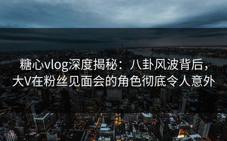 糖心vlog深度揭秘:八卦风波背后,大V在粉丝见面会的角色彻底令人意外 糖心vlog深度揭秘:八卦风波背后,大V在粉丝见面会的角色彻底令人意外