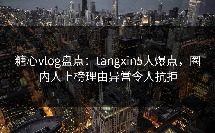 糖心vlog盘点：tangxin5大爆点，圈内人上榜理由异常令人抗拒
