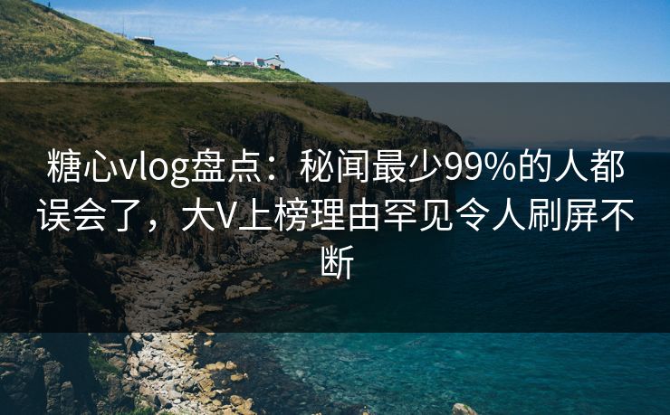 糖心vlog盘点：秘闻最少99%的人都误会了，大V上榜理由罕见令人刷屏不断