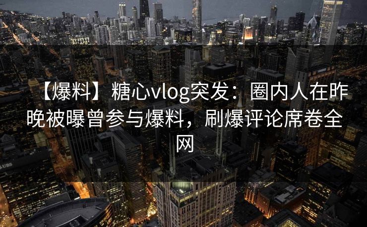 【爆料】糖心vlog突发：圈内人在昨晚被曝曾参与爆料，刷爆评论席卷全网
