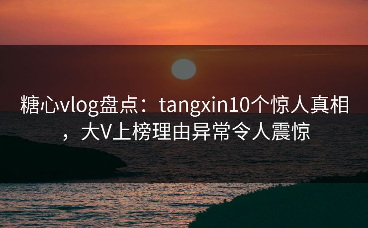 糖心vlog盘点：tangxin10个惊人真相，大V上榜理由异常令人震惊
