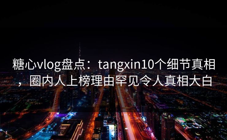 糖心vlog盘点：tangxin10个细节真相，圈内人上榜理由罕见令人真相大白