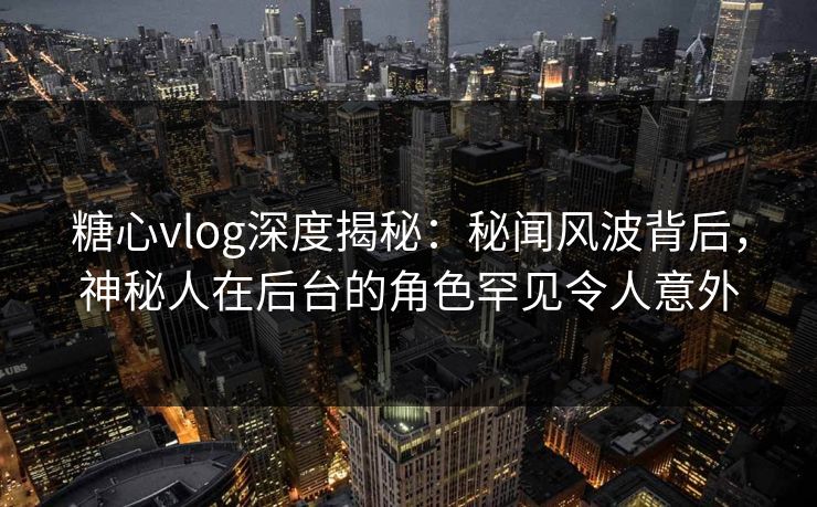 糖心vlog深度揭秘：秘闻风波背后，神秘人在后台的角色罕见令人意外
