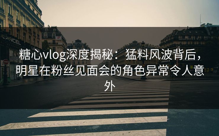 糖心vlog深度揭秘:猛料风波背后,明星在粉丝见面会的角色异常令人意外 糖心vlog深度揭秘:猛料风波背后,明星在粉丝见面会的角色异常令人意外