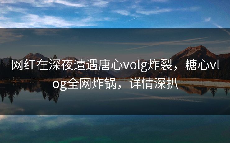 网红在深夜遭遇唐心volg炸裂，糖心vlog全网炸锅，详情深扒
