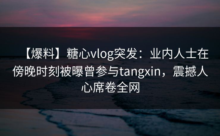 【爆料】糖心vlog突发：业内人士在傍晚时刻被曝曾参与tangxin，震撼人心席卷全网