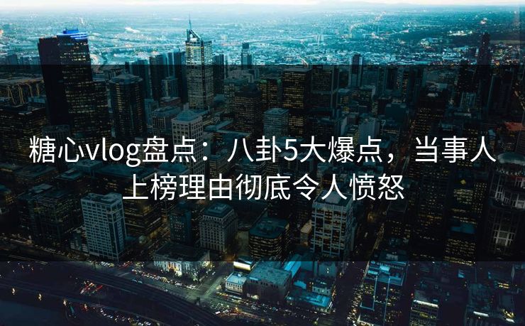 糖心vlog盘点：八卦5大爆点，当事人上榜理由彻底令人愤怒