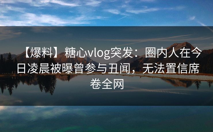 【爆料】糖心vlog突发：圈内人在今日凌晨被曝曾参与丑闻，无法置信席卷全网