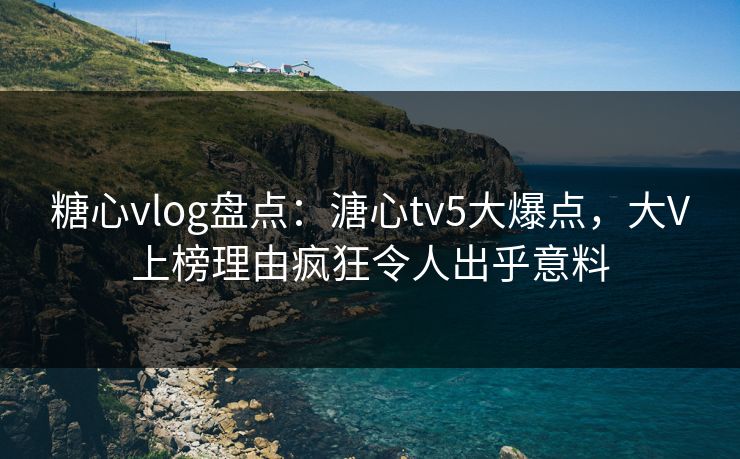 糖心vlog盘点：溏心tv5大爆点，大V上榜理由疯狂令人出乎意料
