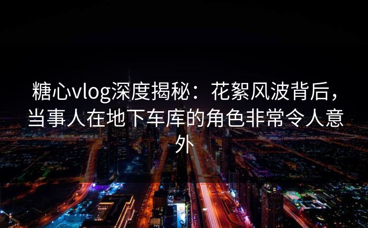 糖心vlog深度揭秘：花絮风波背后，当事人在地下车库的角色非常令人意外
