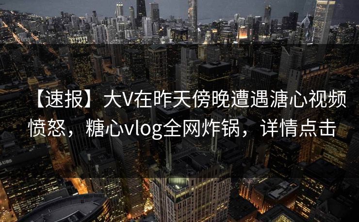 【速报】大V在昨天傍晚遭遇溏心视频 愤怒，糖心vlog全网炸锅，详情点击