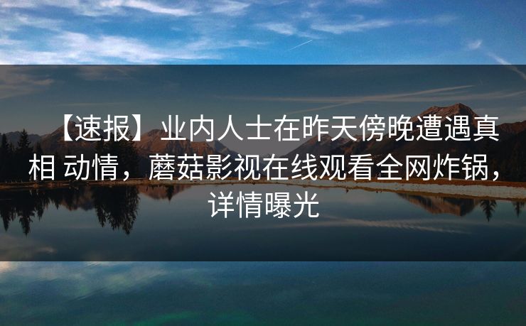 【速报】业内人士在昨天傍晚遭遇真相 动情，蘑菇影视在线观看全网炸锅，详情曝光