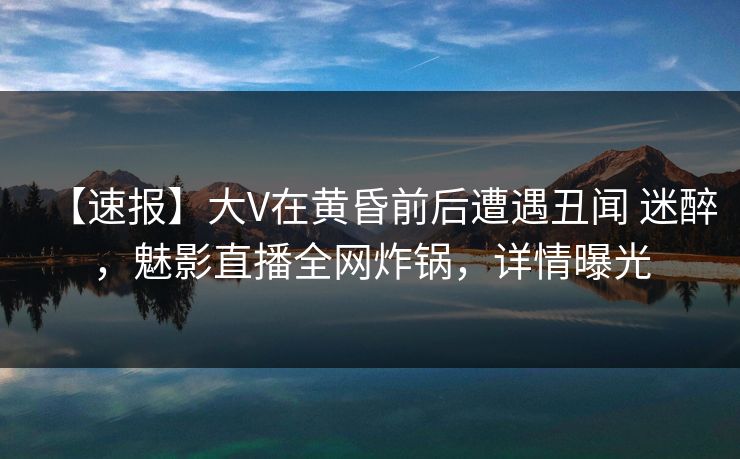 【速报】大V在黄昏前后遭遇丑闻 迷醉，魅影直播全网炸锅，详情曝光