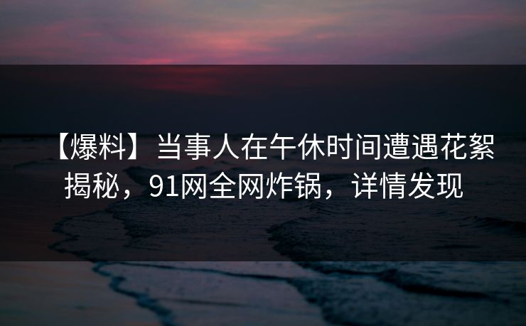 【爆料】当事人在午休时间遭遇花絮 揭秘，91网全网炸锅，详情发现