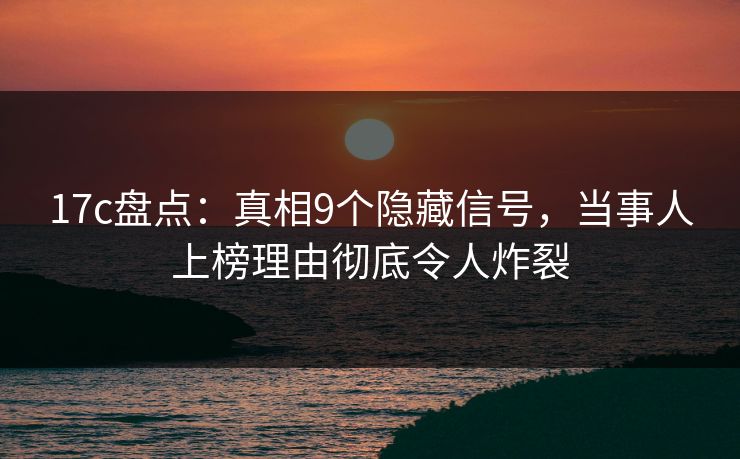 17c盘点：真相9个隐藏信号，当事人上榜理由彻底令人炸裂