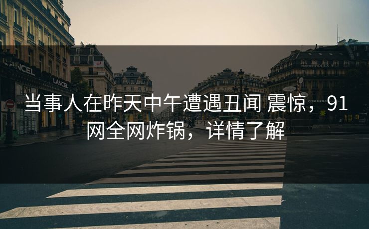 当事人在昨天中午遭遇丑闻 震惊，91网全网炸锅，详情了解
