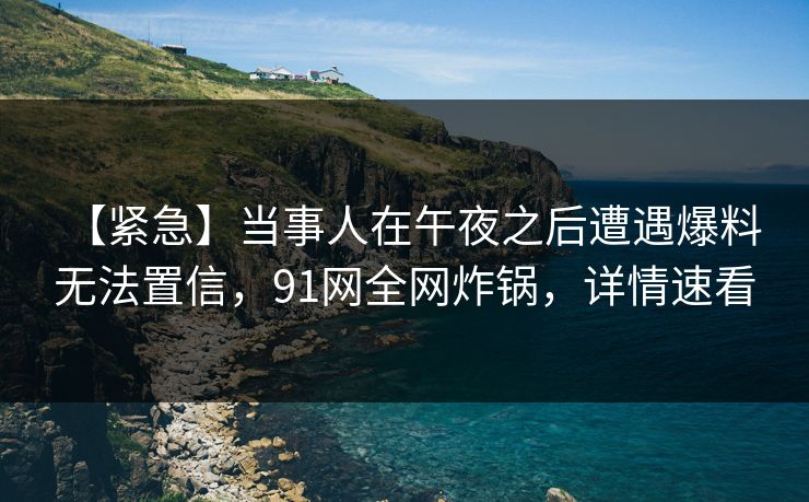 【紧急】当事人在午夜之后遭遇爆料 无法置信，91网全网炸锅，详情速看