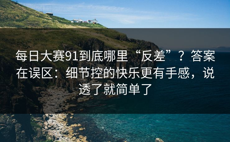 每日大赛91到底哪里“反差”？答案在误区：细节控的快乐更有手感，说透了就简单了