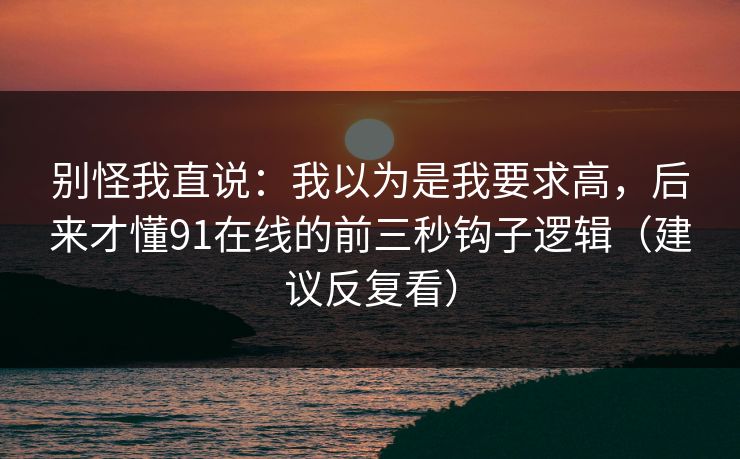 别怪我直说：我以为是我要求高，后来才懂91在线的前三秒钩子逻辑（建议反复看）