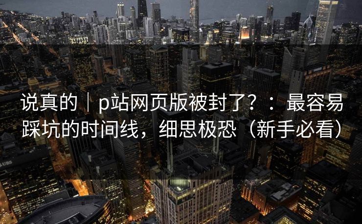 说真的｜p站网页版被封了？：最容易踩坑的时间线，细思极恐（新手必看）