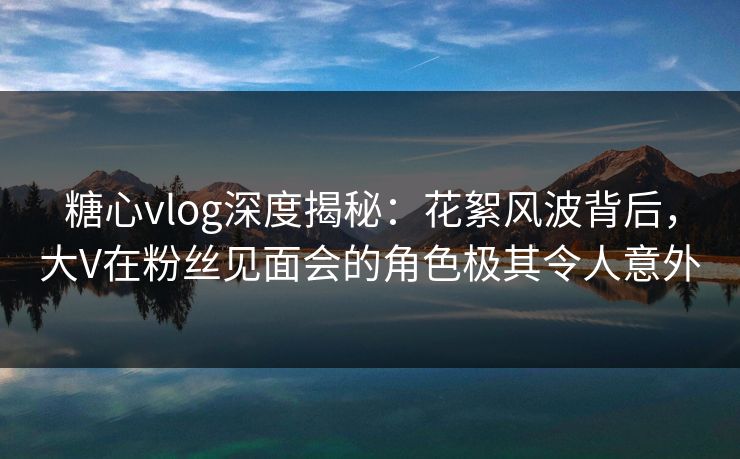 糖心vlog深度揭秘:花絮风波背后,大V在粉丝见面会的角色极其令人意外 糖心vlog深度揭秘:花絮风波背后,大V在粉丝见面会的角色极其令人意外