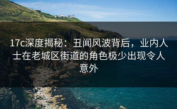 17c深度揭秘：丑闻风波背后，业内人士在老城区街道的角色极少出现令人意外