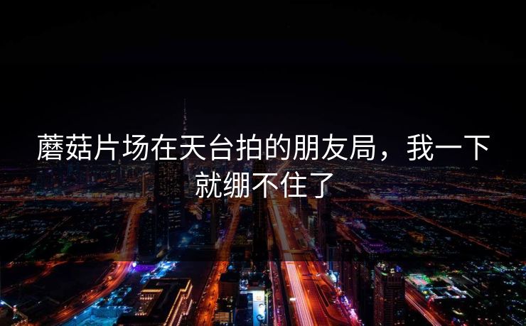 蘑菇片场在天台拍的朋友局，我一下就绷不住了