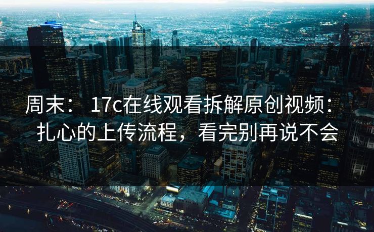 周末： 17c在线观看拆解原创视频： 扎心的上传流程，看完别再说不会