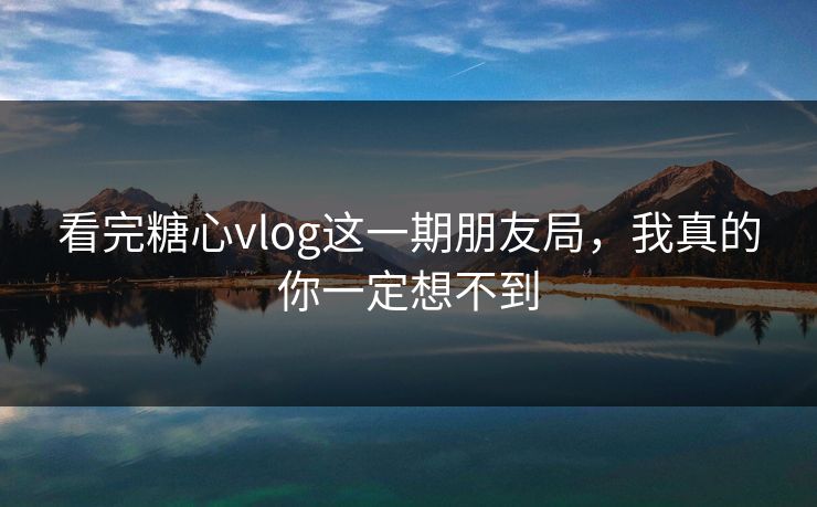 看完糖心vlog这一期朋友局，我真的你一定想不到