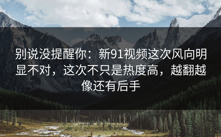 别说没提醒你：新91视频这次风向明显不对，这次不只是热度高，越翻越像还有后手
